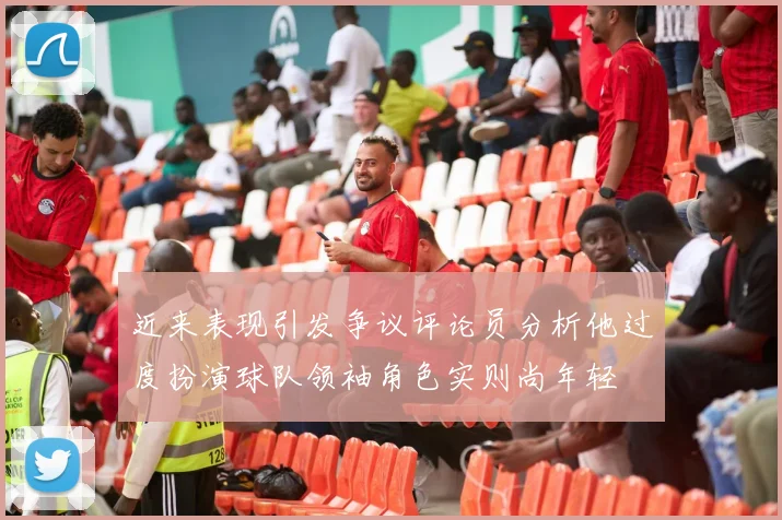 近来表现引发争议评论员分析他过度扮演球队领袖角色实则尚年轻