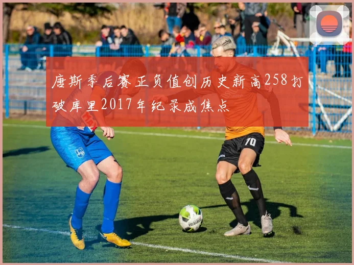 唐斯季后赛正负值创历史新高258打破库里2017年纪录成焦点