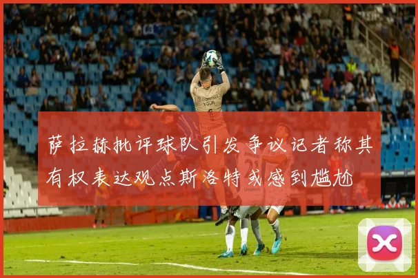 萨拉赫批评球队引发争议记者称其有权表达观点斯洛特或感到尴尬