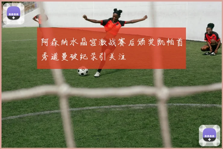 阿森纳水晶宫激战赛后颁奖凯帕首秀道曼破纪录引关注