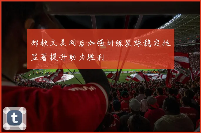 郑钦文美网后加强训练发球稳定性显著提升助力胜利