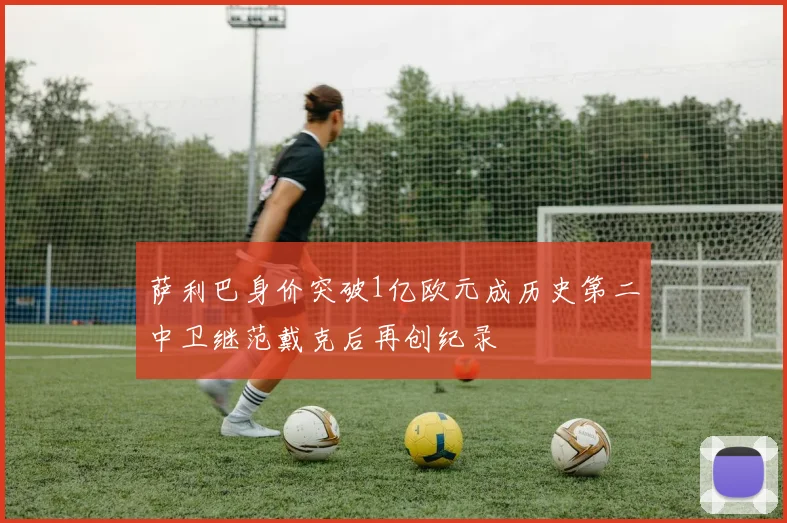 萨利巴身价突破1亿欧元成历史第二中卫继范戴克后再创纪录