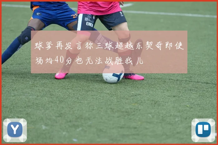 球爹再发言称三球超越东契奇即使场均40分也无法战胜我儿