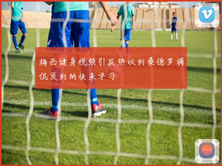 梅西健身视频引发热议利桑德罗调侃莫利纳快来学习