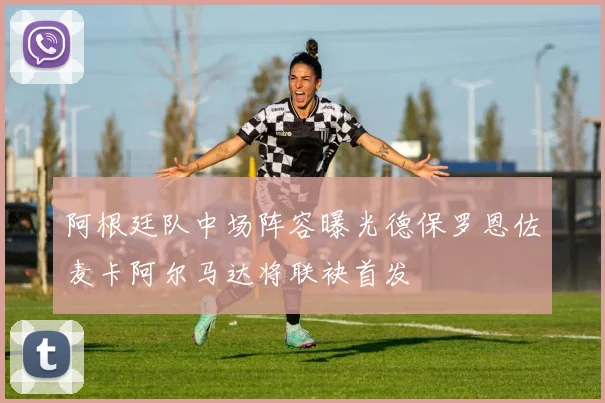 阿根廷队中场阵容曝光德保罗恩佐麦卡阿尔马达将联袂首发