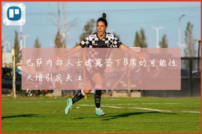 巴萨内部人士透露签下B席的可能性大增引发关注