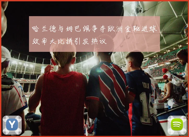 哈兰德与姆巴佩争夺欧洲金靴进球效率大比拼引发热议