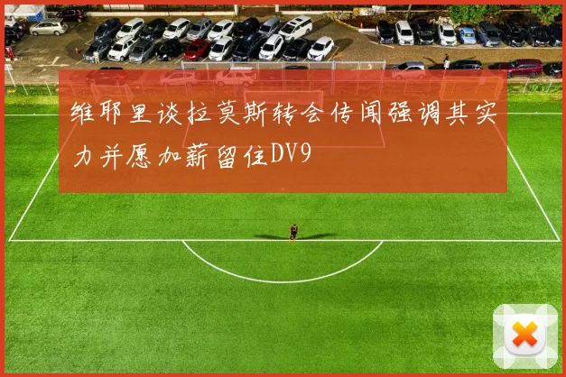 维耶里谈拉莫斯转会传闻强调其实力并愿加薪留住DV9