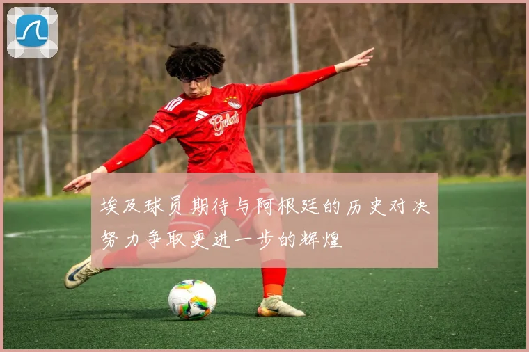 埃及球员期待与阿根廷的历史对决努力争取更进一步的辉煌