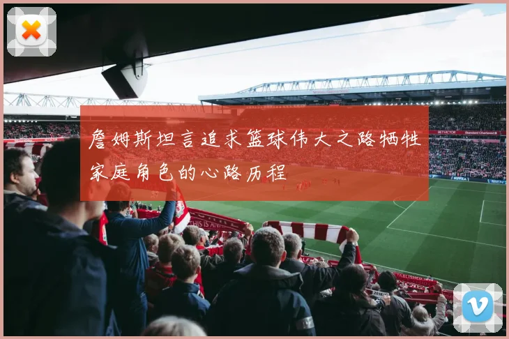 詹姆斯坦言追求篮球伟大之路牺牲家庭角色的心路历程