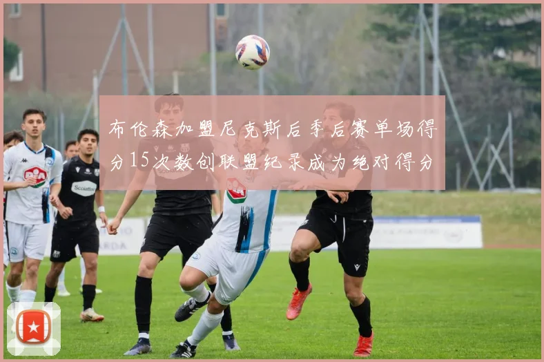 布伦森加盟尼克斯后季后赛单场得分15次数创联盟纪录成为绝对得分王