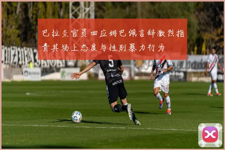 巴拉圭官员回应姆巴佩言辞激烈指责其场上态度与性别暴力行为