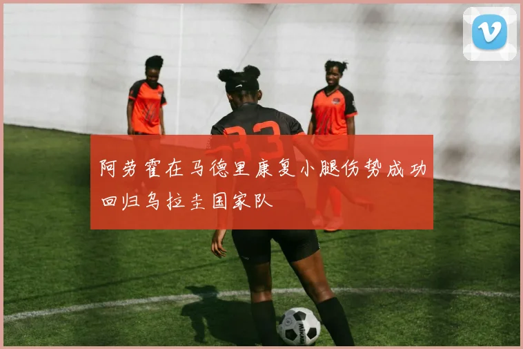 阿劳霍在马德里康复小腿伤势成功回归乌拉圭国家队