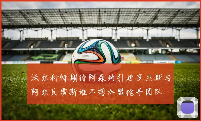 沃尔科特期待阿森纳引进罗杰斯与阿尔瓦雷斯谁不想加盟枪手团队