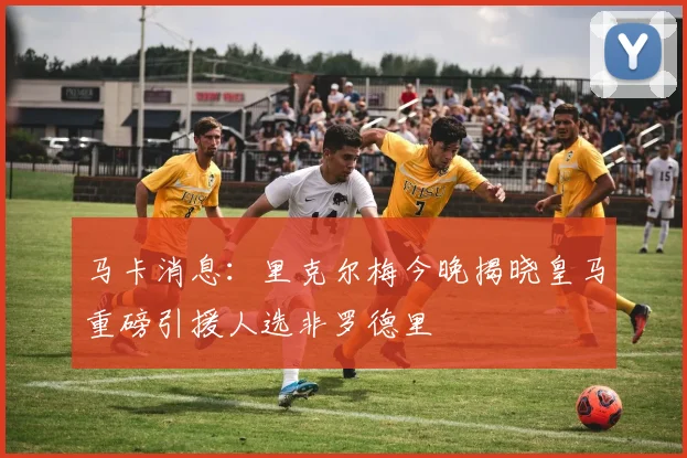 马卡消息：里克尔梅今晚揭晓皇马重磅引援人选非罗德里