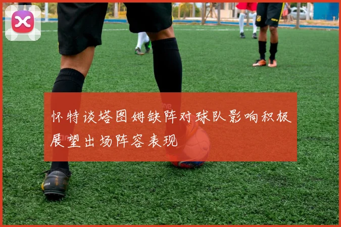 怀特谈塔图姆缺阵对球队影响积极展望出场阵容表现