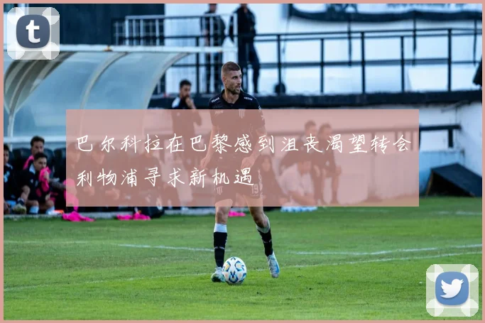 巴尔科拉在巴黎感到沮丧渴望转会利物浦寻求新机遇