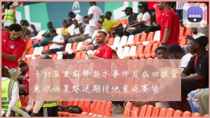 卡利亚里前锋溺水事件后成功拔管意识恢复球迷期待他重返赛场