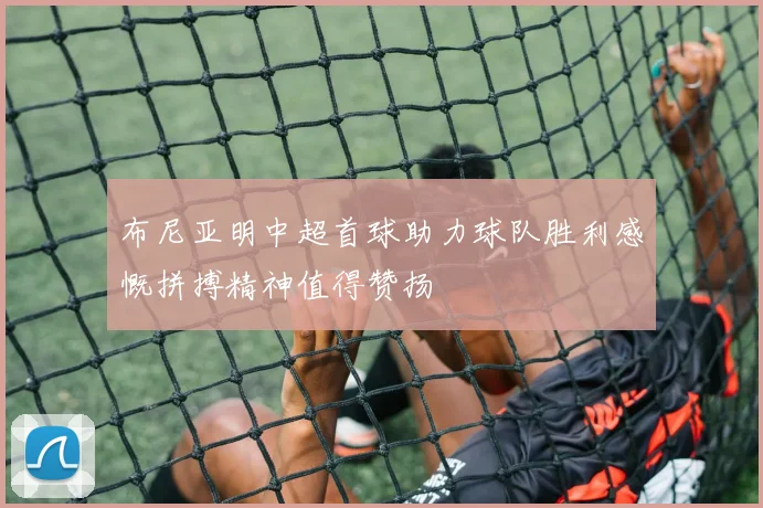 布尼亚明中超首球助力球队胜利感慨拼搏精神值得赞扬