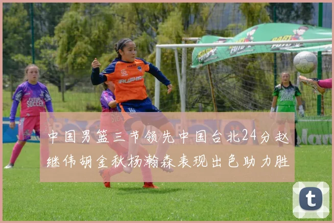 中国男篮三节领先中国台北24分赵继伟胡金秋杨瀚森表现出色助力胜利