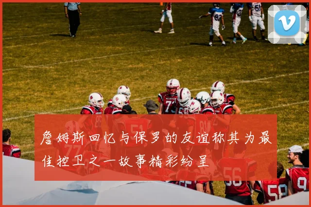 詹姆斯回忆与保罗的友谊称其为最佳控卫之一故事精彩纷呈