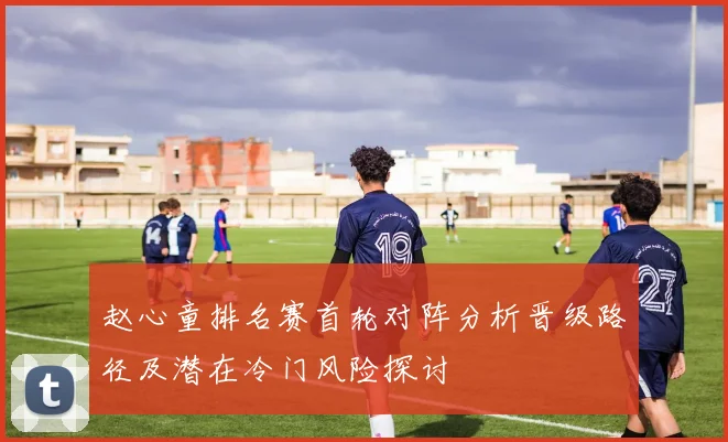 赵心童排名赛首轮对阵分析晋级路径及潜在冷门风险探讨
