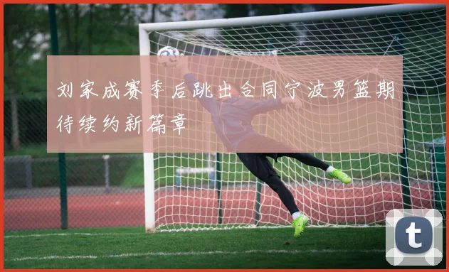 刘家成赛季后跳出合同宁波男篮期待续约新篇章