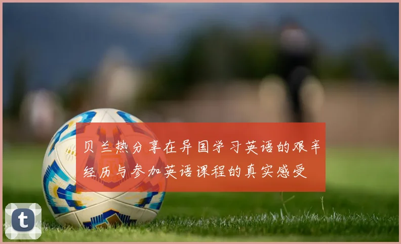 贝兰热分享在异国学习英语的艰辛经历与参加英语课程的真实感受