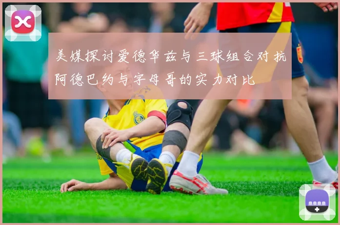 美媒探讨爱德华兹与三球组合对抗阿德巴约与字母哥的实力对比