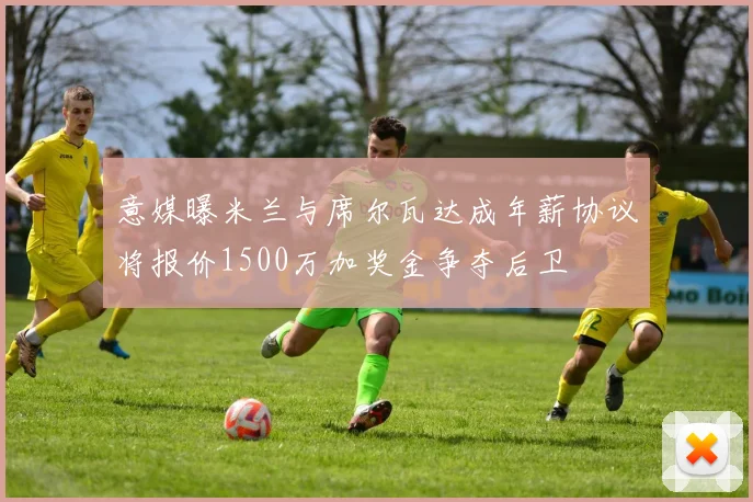 意媒曝米兰与席尔瓦达成年薪协议将报价1500万加奖金争夺后卫