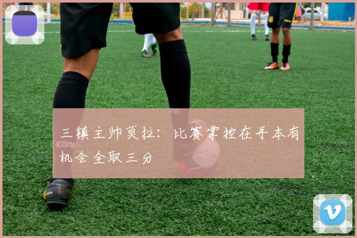 三镇主帅莫拉：比赛掌控在手本有机会全取三分